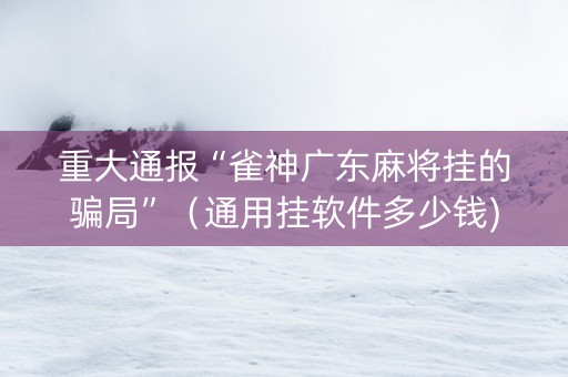 重大通报“雀神广东麻将挂的骗局”（通用挂软件多少钱)