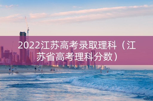 2022江苏高考录取理科（江苏省高考理科分数）