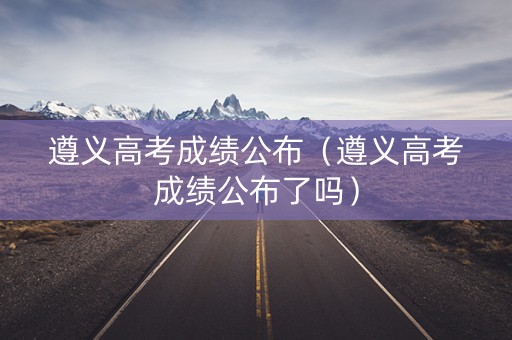 遵义高考成绩公布（遵义高考成绩公布了吗）