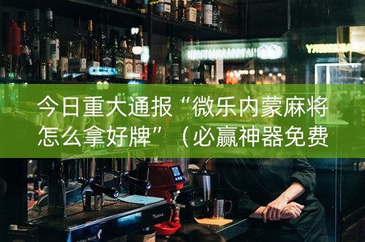 今日重大通报“微乐内蒙麻将怎么拿好牌”（必赢神器免费安装)