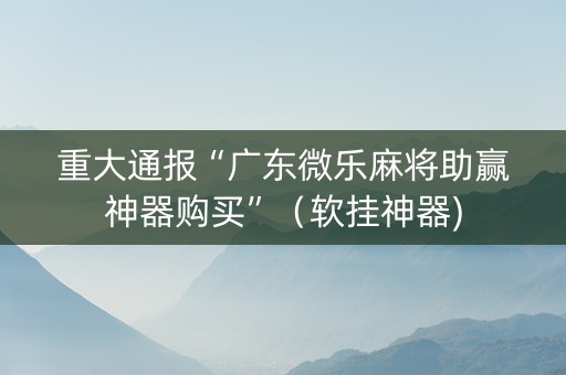 重大通报“广东微乐麻将助赢神器购买”（软挂神器)