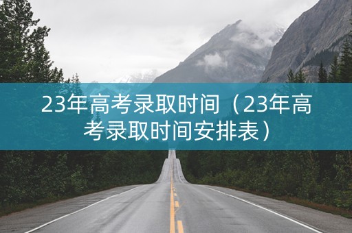 23年高考录取时间（23年高考录取时间安排表）