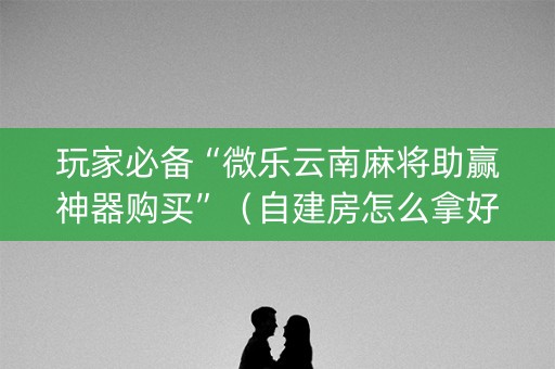 玩家必备“微乐云南麻将助赢神器购买”（自建房怎么拿好牌)