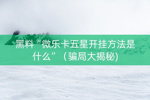 黑料“微乐卡五星开挂方法是什么”（骗局大揭秘)