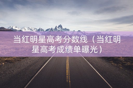 当红明星高考分数线（当红明星高考成绩单曝光）