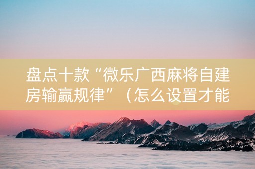 盘点十款“微乐广西麻将自建房输赢规律”（怎么设置才能赢)