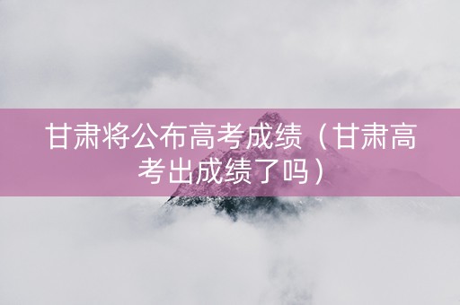 甘肃将公布高考成绩（甘肃高考出成绩了吗）