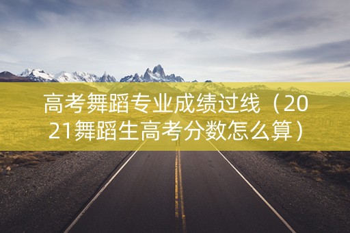 高考舞蹈专业成绩过线（2021舞蹈生高考分数怎么算）