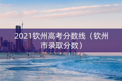 2021钦州高考分数线（钦州市录取分数）