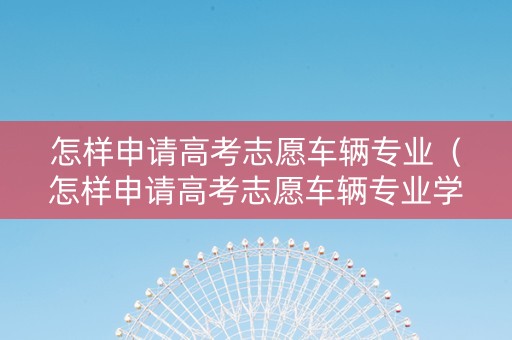 怎样申请高考志愿车辆专业（怎样申请高考志愿车辆专业学校）