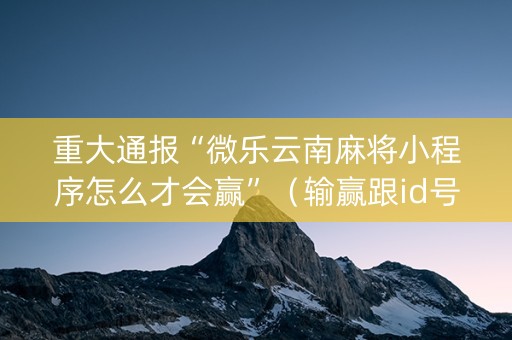 重大通报“微乐云南麻将小程序怎么才会赢”（输赢跟id号有关系吗)