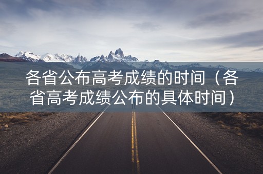 各省公布高考成绩的时间（各省高考成绩公布的具体时间）