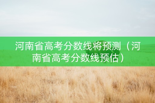 河南省高考分数线将预测（河南省高考分数线预估）