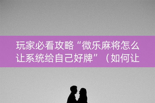 玩家必看攻略“微乐麻将怎么让系统给自己好牌”（如何让系统发好牌)
