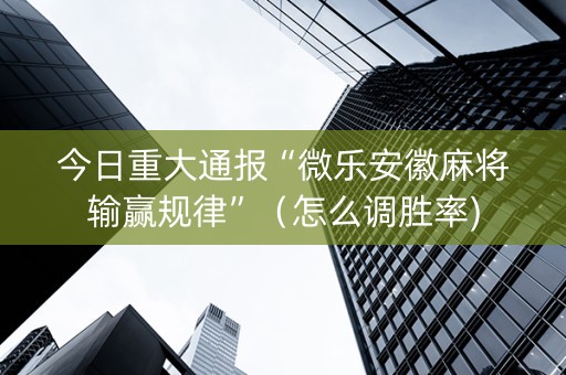 今日重大通报“微乐安徽麻将输赢规律”（怎么调胜率)