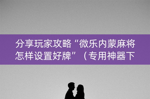 分享玩家攻略“微乐内蒙麻将怎样设置好牌”（专用神器下载)