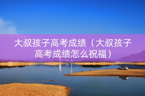 大叔孩子高考成绩（大叔孩子高考成绩怎么祝福）