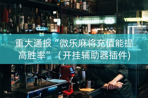重大通报“微乐麻将充值能提高胜率”（开挂辅助器插件)