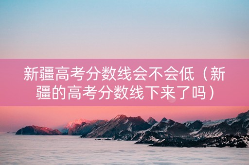 新疆高考分数线会不会低（新疆的高考分数线下来了吗）