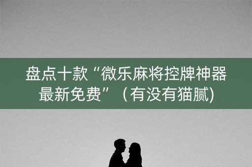 盘点十款“微乐麻将控牌神器最新免费”（有没有猫腻)