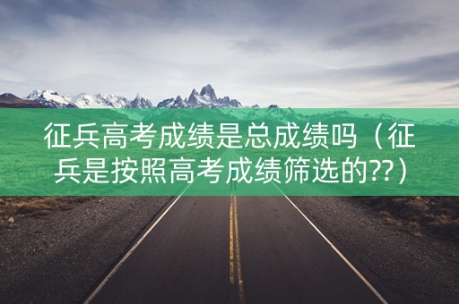 征兵高考成绩是总成绩吗（征兵是按照高考成绩筛选的??）