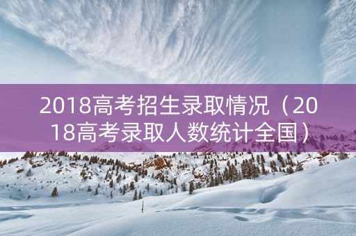 2018高考招生录取情况（2018高考录取人数统计全国）