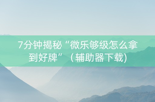 7分钟揭秘“微乐够级怎么拿到好牌”（辅助器下载)