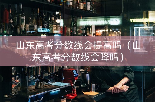 山东高考分数线会提高吗（山东高考分数线会降吗）