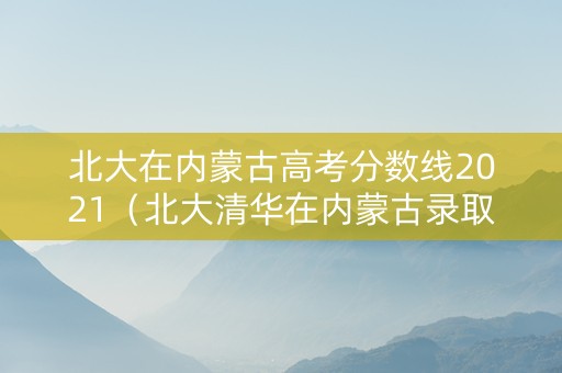 北大在内蒙古高考分数线2021（北大清华在内蒙古录取分数线）