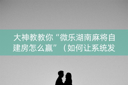 大神教教你“微乐湖南麻将自建房怎么赢”（如何让系统发好牌)