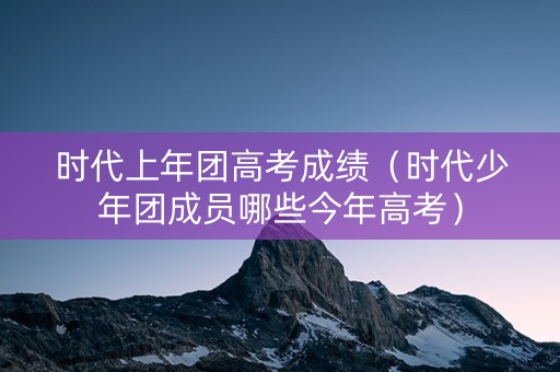 时代上年团高考成绩（时代少年团成员哪些今年高考）