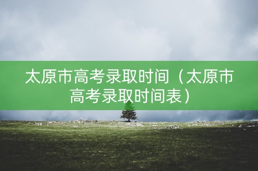 太原市高考录取时间（太原市高考录取时间表）