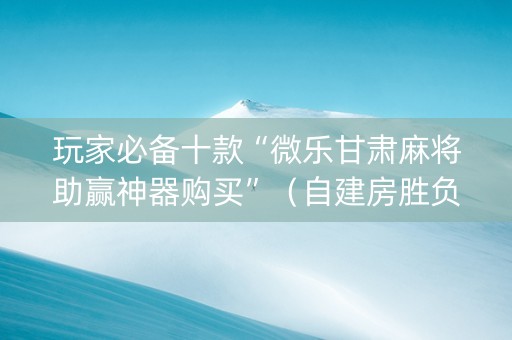 玩家必备十款“微乐甘肃麻将助赢神器购买”（自建房胜负规律)
