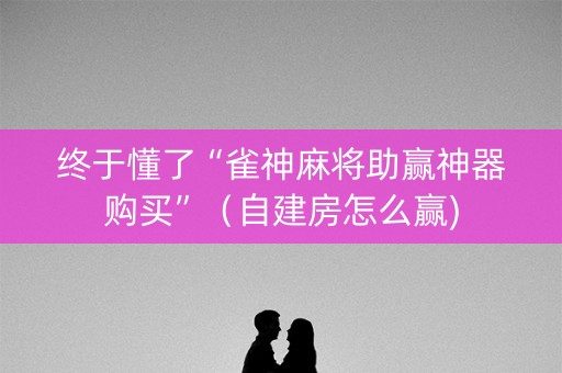 终于懂了“雀神麻将助赢神器购买”（自建房怎么赢)