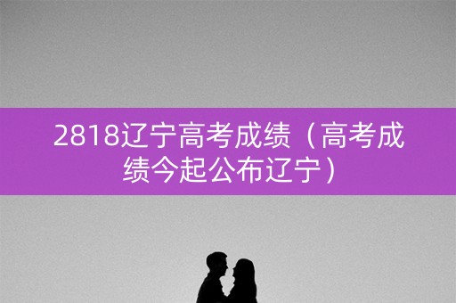 2818辽宁高考成绩（高考成绩今起公布辽宁）