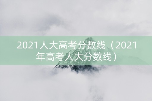 2021人大高考分数线（2021年高考人大分数线）