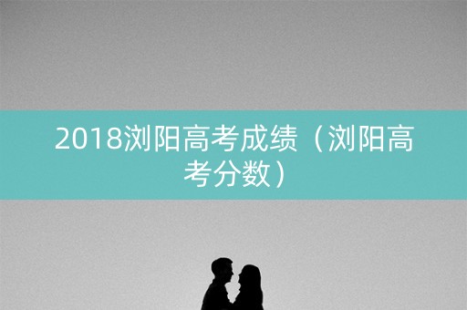 2018浏阳高考成绩（浏阳高考分数）
