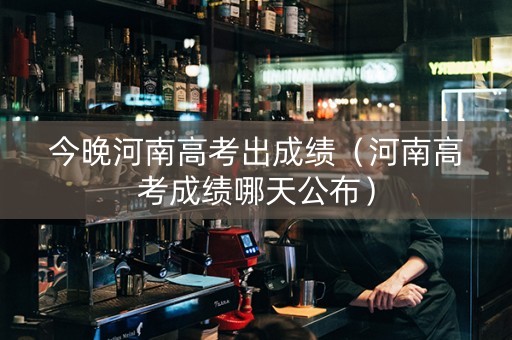 今晚河南高考出成绩（河南高考成绩哪天公布）