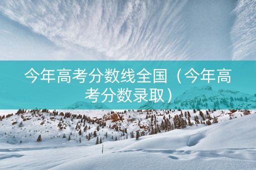 今年高考分数线全国（今年高考分数录取）