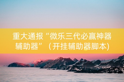 重大通报“微乐三代必赢神器辅助器”（开挂辅助器脚本)