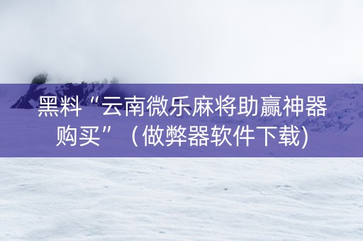 黑料“云南微乐麻将助赢神器购买”（做弊器软件下载)