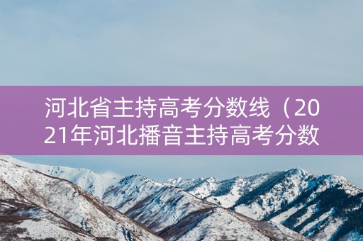 河北省主持高考分数线（2021年河北播音主持高考分数线）