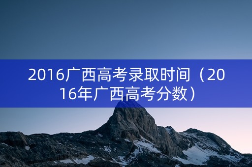 2016广西高考录取时间（2016年广西高考分数）