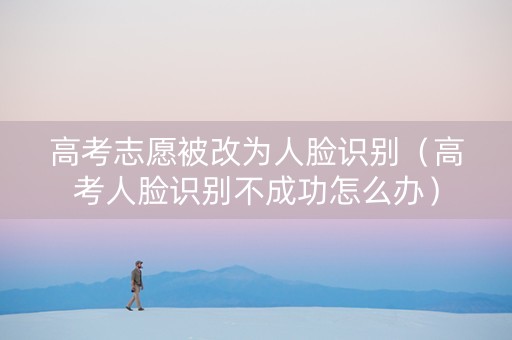 高考志愿被改为人脸识别（高考人脸识别不成功怎么办）