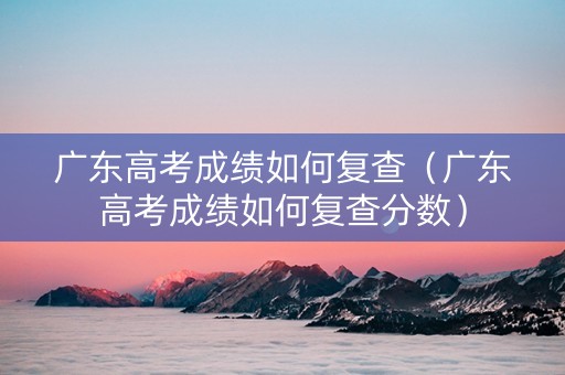 广东高考成绩如何复查（广东高考成绩如何复查分数）
