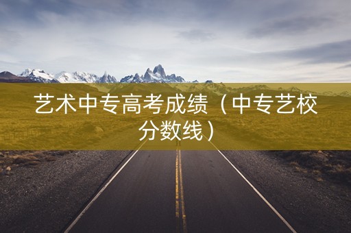 艺术中专高考成绩（中专艺校分数线）