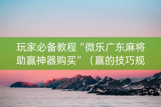 玩家必备教程“微乐广东麻将助赢神器购买”（赢的技巧规律)
