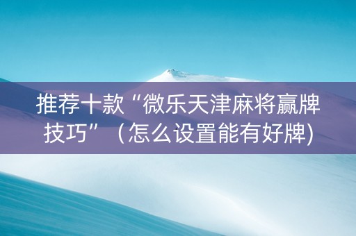 推荐十款“微乐天津麻将赢牌技巧”（怎么设置能有好牌)