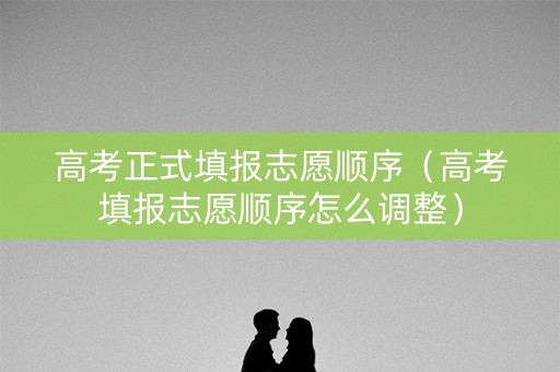高考正式填报志愿顺序（高考填报志愿顺序怎么调整）