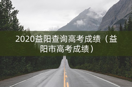 2020益阳查询高考成绩（益阳市高考成绩）